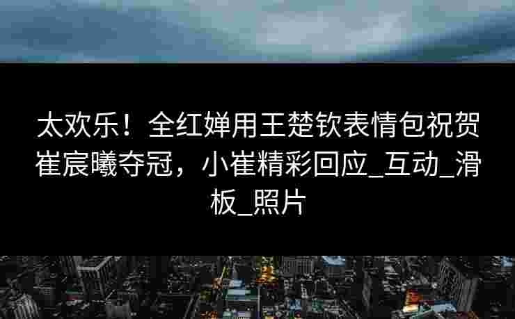 太欢乐！全红婵用王楚钦表情包祝贺崔宸曦夺冠，小崔精彩回应_互动_滑板_照片