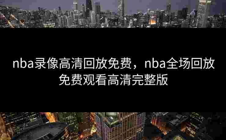 nba录像高清回放免费，nba全场回放免费观看高清完整版