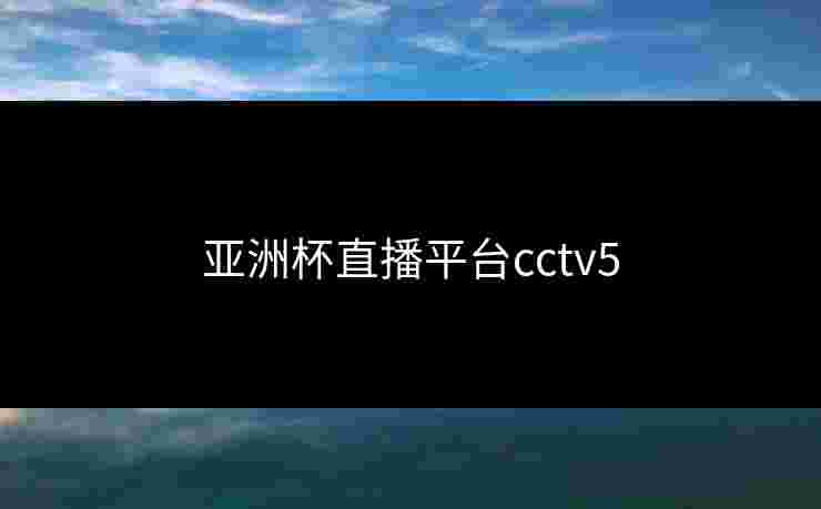 亚洲杯直播平台cctv5 亚洲杯直播平台cctv5
